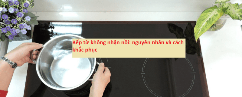 Bếp từ không nhận nồi: nguyên nhân và cách khắc phục